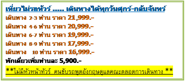 กล่องข้อความ: เที่ยวไม่รอทัวร์ ..... เดินทางได้ทุกวันศุกร์-กลับจันทร์  เดินทาง 2-3 ท่าน ราคา 21,999.-   เดินทาง 4-6 ท่าน ราคา 20,999.-   เดินทาง 6-7 ท่าน ราคา 19,999.-   เดินทาง 8-9 ท่าน ราคา 17,999.-   เดินทาง   10 ท่าน ราคา 16,999.-   พักเดี่ยวเพิ่มท่านละ 5,900.-    **ไม่มีหัวหน้าทัวร์  คนขับรถพูดอังกฤษดูแลคณะตลอดการเดินทาง**  